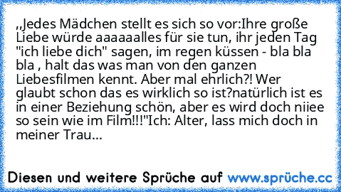 ,,Jedes Mädchen stellt es sich so vor:
Ihre große Liebe würde aaaaaalles für sie tun, ihr jeden Tag "ich liebe dich" sagen, im regen küssen - bla bla bla , halt das was man von den ganzen Liebesfilmen kennt. Aber mal ehrlich?! Wer glaubt schon das es wirklich so ist?
natürlich ist es in einer Beziehung schön, aber es wird doch niiee so sein wie im Film!!!"
Ich: Alter, lass mich doch in meiner T...