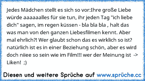 Jedes Mädchen stellt es sich so vor:
Ihre große Liebe würde aaaaaalles für sie tun, ihr jeden Tag "ich liebe dich" sagen, im regen küssen - bla bla bla , halt das was man von den ganzen Liebesfilmen kennt. Aber mal ehrlich?! Wer glaubt schon das es wirklich so ist? 
natürlich ist es in einer Beziehung schön, aber es wird doch niiee so sein wie im Film!!! 
wer der Meinung ist  -> Liken!  ;)