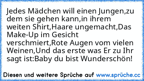 Jedes Mädchen will einen Jungen,
zu dem sie gehen kann,
in ihrem weiten Shirt,
Haare ungemacht,
Das Make-Up im Gesicht verschmiert,
Rote Augen vom vielen Weinen,
Und das erste was Er zu Ihr sagt ist:
Baby du bist Wunderschön!