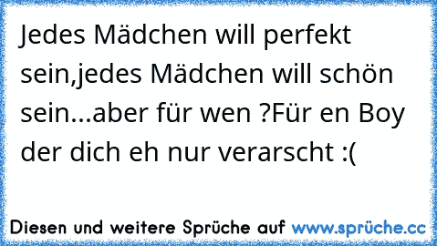 Jedes Mädchen will perfekt sein,
jedes Mädchen will schön sein...
aber für wen ?
Für en Boy der dich eh nur verarscht :(