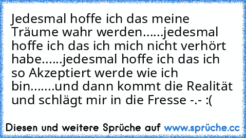 Jedesmal hoffe ich das meine Träume wahr werden......
jedesmal hoffe ich das ich mich nicht verhört habe......
jedesmal hoffe ich das ich so Akzeptiert werde wie ich bin.......
und dann kommt die Realität und schlägt mir in die Fresse -.- :(