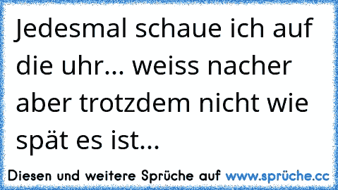 Jedesmal schaue ich auf die uhr... weiss nacher aber trotzdem nicht wie spät es ist...