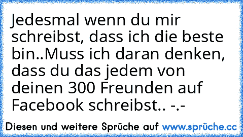 Jedesmal wenn du mir schreibst, dass ich die beste bin..
Muss ich daran denken, dass du das jedem von deinen 300 Freunden auf Facebook schreibst.. -.- 