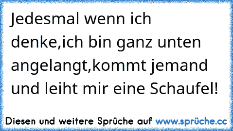 Jedesmal wenn ich denke,
ich bin ganz unten angelangt,
kommt jemand und leiht mir eine Schaufel!