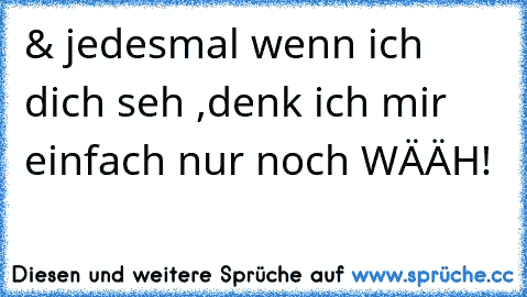 & jedesmal wenn ich dich seh ,denk ich mir einfach nur noch WÄÄH!