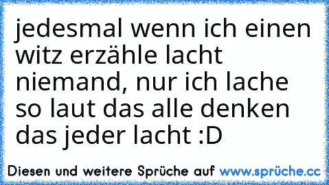 jedesmal wenn ich einen witz erzähle lacht niemand, nur ich lache so laut das alle denken das jeder lacht :D