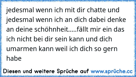 jedesmal wenn ich mit dir chatte und jedesmal wenn ich an dich dabei denke an deine schöhnheit.....fällt mir ein das ich nicht bei dir sein kann und dich umarmen kann weil ich dich so gern habe♥