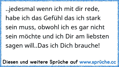 ..jedesmal wenn ich mit dir rede, habe ich das Gefühl das ich stark sein muss, obwohl ich es gar nicht sein möchte und ich Dir am liebsten sagen will..Das ich Dich brauche!