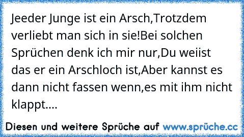 Jeeder Junge ist ein Arsch,
Trotzdem verliebt man sich in sie!♥
Bei solchen Sprüchen denk ich mir nur,
Du weiist das er ein Arschloch ist,
Aber kannst es dann nicht fassen wenn,
es mit ihm nicht klappt....