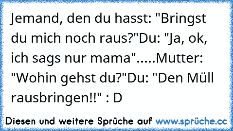 Jemand, den du hasst: "Bringst du mich noch raus?"
Du: "Ja, ok, ich sags nur mama"
.....
Mutter: "Wohin gehst du?"
Du: "Den Müll rausbringen!!" 
: D