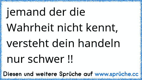 jemand der die Wahrheit nicht kennt, versteht dein handeln nur schwer !!