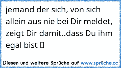 jemand der sich, von sich allein aus nie bei Dir meldet, zeigt Dir damit..dass Du ihm egal bist ツ