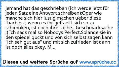 Jemand hat das geschrieben (Ich werde jetzt für jeden Satz eine Antwort schreiben):
Oder wie manche sich hier lustig machen ueber diese "barbies", wenn es ihr geffaellt sich so zu schimnken, ist doch ihre sache.. Geschmacksache ;) Ich sags mal so Nobodys Perfect.
Solange sie in den spiegel guckt und von sich selbst sagen kann "ich seh gut aus" und mit sich zufrieden ist dann ist doch alles okey...