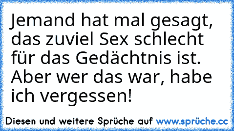 Jemand hat mal gesagt, das zuviel Sex schlecht für das Gedächtnis ist. Aber wer das war, habe ich vergessen!