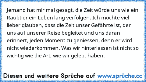 Jemand hat mir mal gesagt, die Zeit würde uns wie ein Raubtier ein Leben lang verfolgen. Ich möchte viel lieber glauben, dass die Zeit unser Gefährte ist, der uns auf unserer Reise begleitet und uns daran erinnert, jeden Moment zu geniessen, denn er wird nicht wiederkommen. Was wir hinterlassen ist nicht so wichtig wie die Art, wie wir gelebt haben.