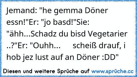 Jemand: "he gemma Döner essn!"
Er: "jo basd!"
Sie: "ähh...Schadz du bisd Vegetarier ..?"
Er: "Ouhh...
      scheiß drauf, i hob jez lust auf an Döner :DD"