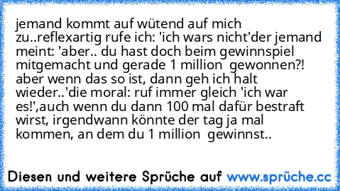 jemand kommt auf wütend auf mich zu..
reflexartig rufe ich: 'ich wars nicht'
der jemand meint: 'aber.. du hast doch beim gewinnspiel mitgemacht und gerade 1 million € gewonnen?! aber wenn das so ist, dann geh ich halt wieder..'
die moral: ruf immer gleich 'ich war es!',
auch wenn du dann 100 mal dafür bestraft wirst, irgendwann könnte der tag ja mal kommen, an dem du 1 million € gewinnst..