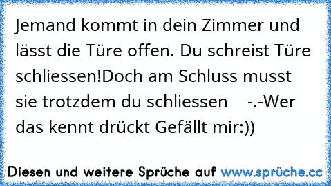 Jemand kommt in dein Zimmer und lässt die Türe offen. Du schreist Türe schliessen!
Doch am Schluss musst sie trotzdem du schliessen    -.-
Wer das kennt drückt Gefällt mir
:))