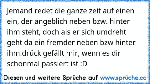 Jemand redet die ganze zeit auf einen ein, der angeblich neben bzw. hinter ihm steht, doch als er sich umdreht geht da ein fremder neben bzw hinter ihm.
drück gefällt mir, wenn es dir schonmal passiert ist :D