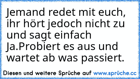 Jemand redet mit euch, ihr hört jedoch nicht zu und sagt einfach Ja.
Probiert es aus und wartet ab was passiert.