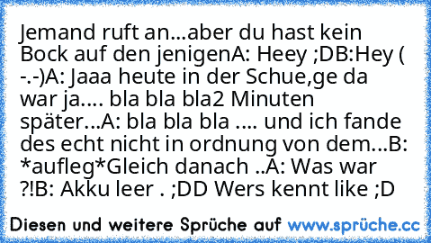 Jemand ruft an...aber du hast kein Bock auf den jenigen
A: Heey ;D
B:Hey ( -.-)
A: Jaaa heute in der Schue,ge da war ja.... bla bla bla
2 Minuten später...
A: bla bla bla .... und ich fande des echt nicht in ordnung von dem...
B: *aufleg*
Gleich danach ..
A: Was war ?!
B: Akku leer . 
;DD Wers kennt like ;D