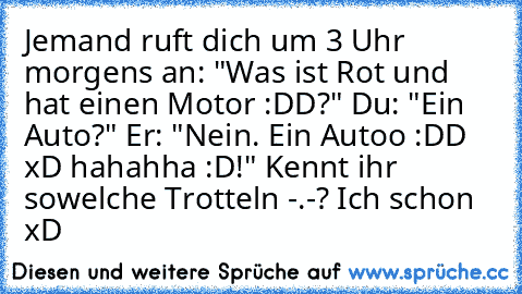 Jemand ruft dich um 3 Uhr morgens an: "Was ist Rot und hat einen Motor :DD?" Du: "Ein Auto?" Er: "Nein. Ein Autoo :DD xD hahahha :D!" Kennt ihr sowelche Trotteln -.-? Ich schon xD