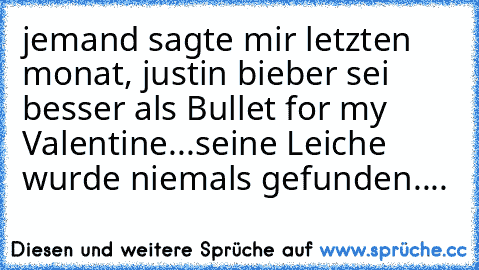 jemand sagte mir letzten monat, justin bieber sei besser als Bullet for my Valentine.
..seine Leiche wurde niemals gefunden....