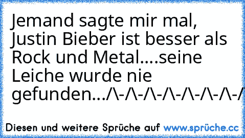 Jemand sagte mir mal, Justin Bieber ist besser als Rock und Metal.
...seine Leiche wurde nie gefunden...
/\-/\-/\-/\-/\-/\-/\-/\-/\-/\-/\-/\-/\-/\-/\-/\-/\-/\
||-||-||-||-||-||-||-||-||-||-||-||-||-||-||-||-||-||
||-||-||-||-||-||-||-||-||-||-||-||-||-||-||-||-||-||
