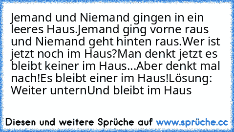 Jemand und Niemand gingen in ein leeres Haus.
Jemand ging vorne raus und Niemand geht hinten raus.
Wer ist jetzt noch im Haus?
Man denkt jetzt es bleibt keiner im Haus...Aber denkt mal nach!
Es bleibt einer im Haus!
Lösung: Weiter untern
Und bleibt im Haus