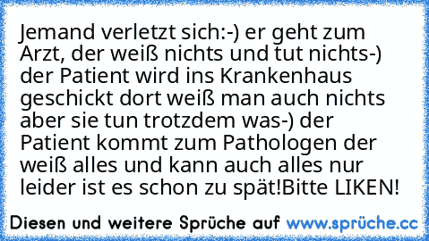 Jemand verletzt sich:
-) er geht zum Arzt, der weiß nichts und tut nichts
-) der Patient wird ins Krankenhaus geschickt dort weiß man auch nichts aber sie tun trotzdem was
-) der Patient kommt zum Pathologen der weiß alles und kann auch alles nur leider ist es schon zu spät!
Bitte LIKEN!