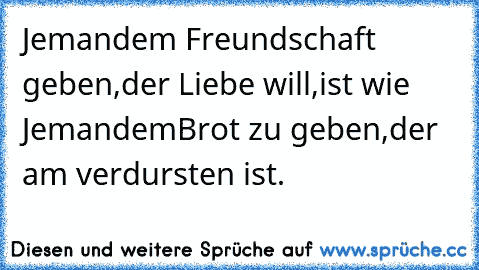 Jemandem Freundschaft geben,
der Liebe will,
ist wie Jemandem
Brot zu geben,
der am verdursten ist.