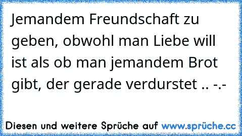 Jemandem Freundschaft zu geben, obwohl man Liebe will ist als ob man jemandem Brot gibt, der gerade verdurstet .. -.-