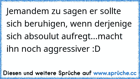 Jemandem zu sagen er sollte sich beruhigen, wenn derjenige sich absoulut aufregt...macht ihn noch aggressiver :D