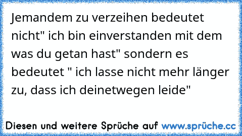 Jemandem zu verzeihen bedeutet nicht" ich bin einverstanden mit dem was du getan hast" sondern es bedeutet " ich lasse nicht mehr länger zu, dass ich deinetwegen leide"