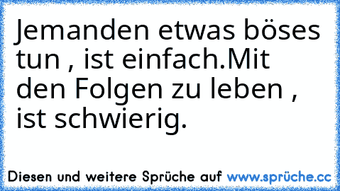 Jemanden etwas böses tun , ist einfach.
Mit den Folgen zu leben , ist schwierig.