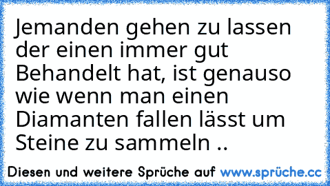 Jemanden gehen zu lassen der einen immer gut Behandelt hat, ist genauso wie wenn man einen Diamanten fallen lässt um Steine zu sammeln ..