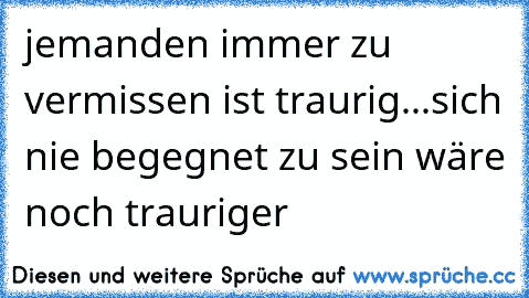 jemanden immer zu vermissen ist traurig...
sich nie begegnet zu sein wäre noch trauriger