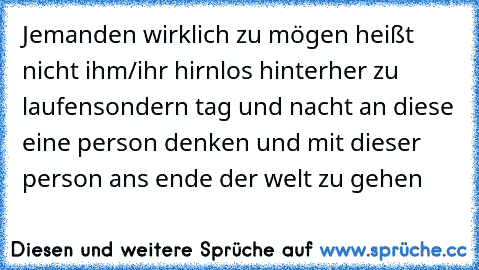 Jemanden wirklich zu mögen heißt nicht ihm/ihr hirnlos hinterher zu laufen
sondern tag und nacht an diese eine person denken und mit dieser person ans ende der welt zu gehen 