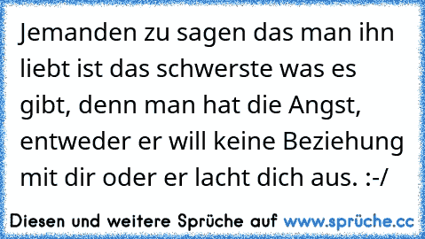 Jemanden zu sagen das man ihn liebt ist das schwerste was es gibt, denn man hat die Angst, entweder er will keine Beziehung mit dir oder er lacht dich aus. :-/