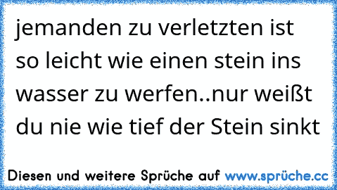 jemanden zu verletzten ist so leicht wie einen stein ins wasser zu werfen..nur weißt du nie wie tief der Stein sinkt