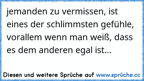 jemanden zu vermissen, ist eines der schlimmsten gefühle, vorallem wenn man weiß, dass es dem anderen egal ist...