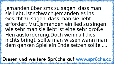 Jemanden über sms zu sagen, dass man sie liebt, ist schwach.
Jemanden es ins Gesicht zu sagen. dass man sie liebt erfordert Mut.
Jemanden ein lied zu singen wie sehr man sie liebt ist eine sehr große Herrausforderung.
Doch wenn all dies nichts bringt, sollte man wissen wann man dem ganzen Spiel ein Ende setzen sollte.....