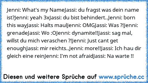 Jenni: What's my Name
Jassi: du fragst was dein name ist?
Jenni: yeah 3x
Jassi: du bist behindert..
Jenni: born this way
Jassi: Halts maul
Jenni: OMG
Jassi: Was ?!
Jenni: grenade
Jassi: Wo :O
Jenni: dynamite!!
Jassi: sag mal, willst du mich veraschen ?!
Jenni: Just cant get enough
Jassi: mir reichts..
Jenni: more!!
Jassi: Ich hau dir gleich eine rein
Jenni: I'm not afraid
Jassi: Na warte !!