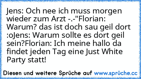 Jens: Och nee ich muss morgen wieder zum Arzt -.-"
Florian: Warum? das ist doch sau geil dort :o
Jens: Warum sollte es dort geil sein?
Florian: Ich meine hallo da findet jeden Tag eine Just White Party statt!