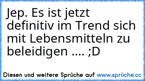 Jep. Es ist jetzt definitiv im Trend sich mit Lebensmitteln zu beleidigen .... ;D