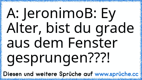 A: Jeronimo
B: Ey Alter, bist du grade aus dem Fenster gesprungen???!