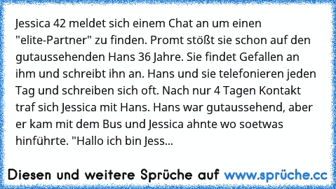 Jessica 42 meldet sich einem Chat an um einen "elite-Partner" zu finden. Promt stößt sie schon auf den gutaussehenden Hans 36 Jahre. Sie findet Gefallen an ihm und schreibt ihn an. Hans und sie telefonieren jeden Tag und schreiben sich oft. Nach nur 4 Tagen Kontakt traf sich Jessica mit Hans. Hans war gutaussehend, aber er kam mit dem Bus und Jessica ahnte wo soetwas hinführte. "Hallo ich bin J...