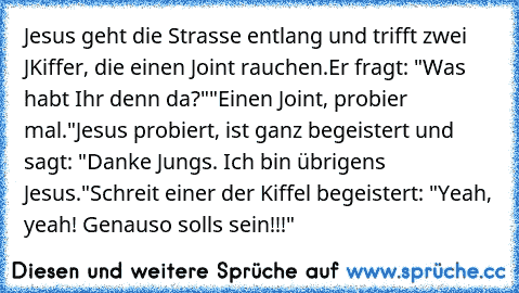 Jesus geht die Strasse entlang und trifft zwei JKiffer, die einen Joint rauchen.
Er fragt: "Was habt Ihr denn da?"
"Einen Joint, probier mal."
Jesus probiert, ist ganz begeistert und sagt: "Danke Jungs. Ich bin übrigens Jesus."
Schreit einer der Kiffel begeistert: "Yeah, yeah! Genauso soll´s sein!!!"