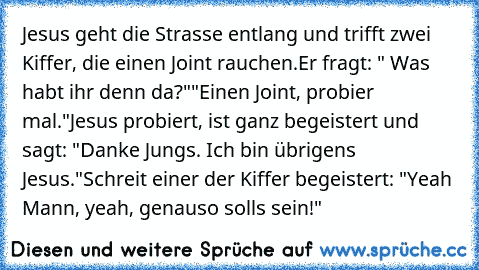 Jesus geht die Strasse entlang und trifft zwei Kiffer, die einen Joint rauchen.
Er fragt: " Was habt ihr denn da?""Einen Joint, probier mal."
Jesus probiert, ist ganz begeistert und sagt: "Danke Jungs. Ich bin übrigens Jesus."
Schreit einer der Kiffer begeistert: "Yeah Mann, yeah, genauso soll´s sein!"