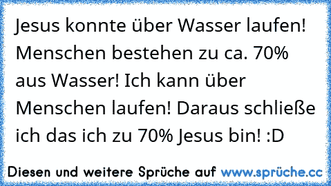 Jesus konnte über Wasser laufen! Menschen bestehen zu ca. 70% aus Wasser! Ich kann über Menschen laufen! Daraus schließe ich das ich zu 70% Jesus bin! :D